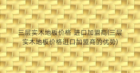 “三层实木地板价格 进口加盟商(三层实木地板价格进口加盟商的优势)